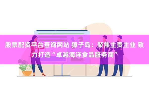 股票配资平台查询网站 獐子岛：聚焦主责主业 致力打造“卓越海洋食品服务商”