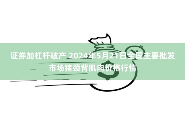 证券加杠杆破产 2024年5月21日全国主要批发市场猪颈背肌肉价格行情