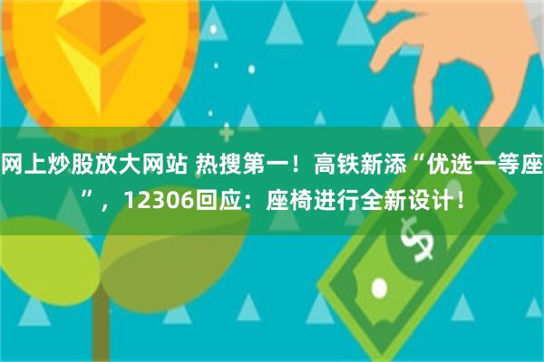 网上炒股放大网站 热搜第一！高铁新添“优选一等座”，12306回应：座椅进行全新设计！