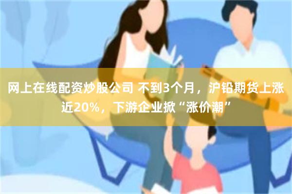 网上在线配资炒股公司 不到3个月，沪铅期货上涨近20%，下游企业掀“涨价潮”