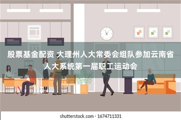 股票基金配资 大理州人大常委会组队参加云南省人大系统第一届职工运动会