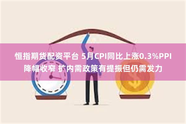 恒指期货配资平台 5月CPI同比上涨0.3%PPI降幅收窄 扩内需政策有提振但仍需发力