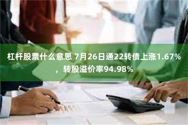 杠杆股票什么意思 7月26日通22转债上涨1.67%，转股溢价率94.98%