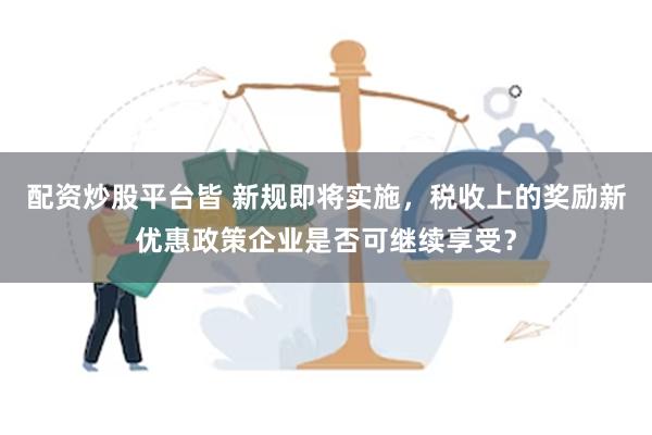 配资炒股平台皆 新规即将实施，税收上的奖励新优惠政策企业是否可继续享受？