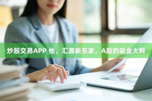 炒股交易APP 他，汇源新东家，A股的吸金大鳄