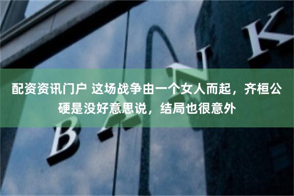 配资资讯门户 这场战争由一个女人而起，齐桓公硬是没好意思说，结局也很意外