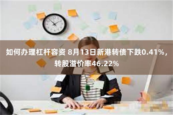 如何办理杠杆容资 8月13日新港转债下跌0.41%，转股溢价率46.22%