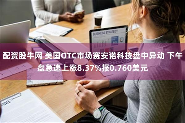 配资股牛网 美国OTC市场赛安诺科技盘中异动 下午盘急速上涨8.37%报0.760美元