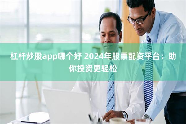 杠杆炒股app哪个好 2024年股票配资平台：助你投资更轻松