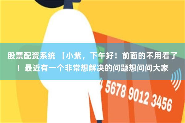 股票配资系统 【小紫，下午好！前面的不用看了！最近有一个非常想解决的问题想问问大家