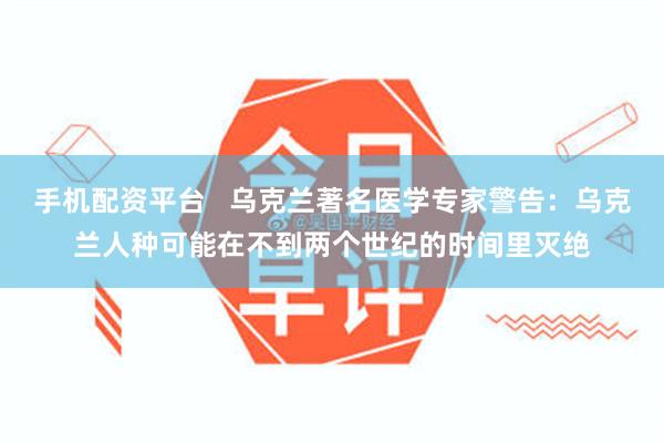 手机配资平台   乌克兰著名医学专家警告：乌克兰人种可能在不到两个世纪的时间里灭绝