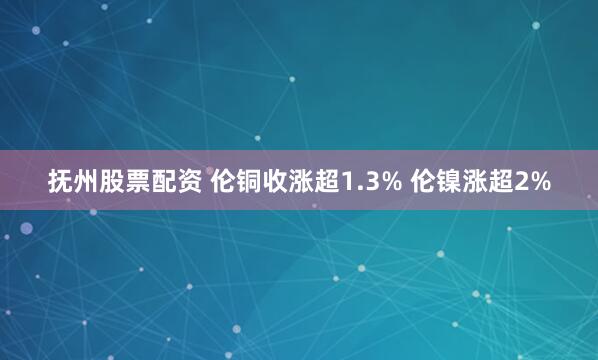 抚州股票配资 伦铜收涨超1.3% 伦镍涨超2%