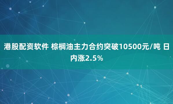 港股配资软件 棕榈油主力合约突破10500元/吨 日内涨2.5%