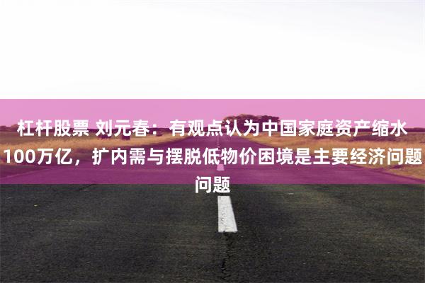 杠杆股票 刘元春：有观点认为中国家庭资产缩水100万亿，扩内需与摆脱低物价困境是主要经济问题