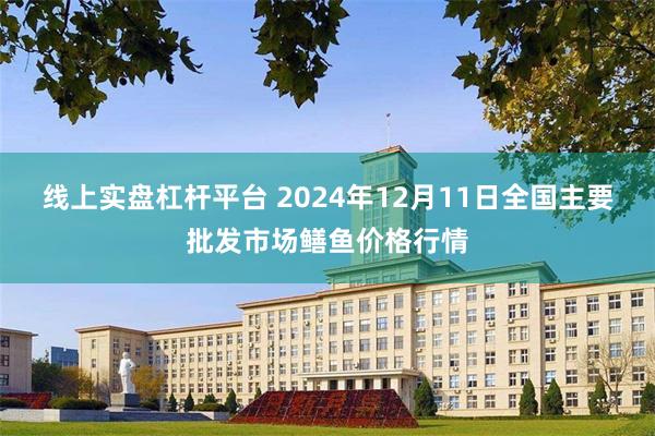 线上实盘杠杆平台 2024年12月11日全国主要批发市场鳝鱼价格行情