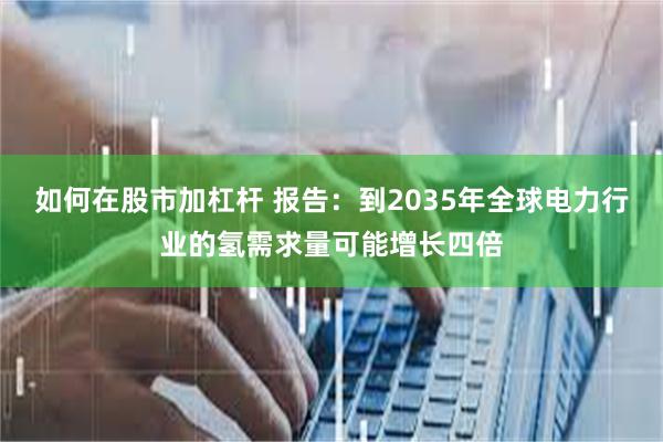 如何在股市加杠杆 报告：到2035年全球电力行业的氢需求量可能增长四倍