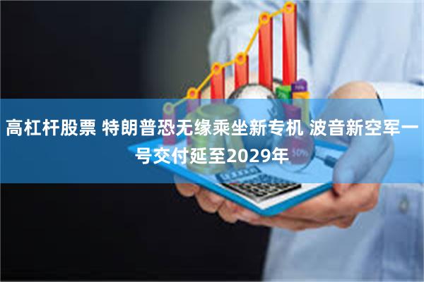 高杠杆股票 特朗普恐无缘乘坐新专机 波音新空军一号交付延至2029年