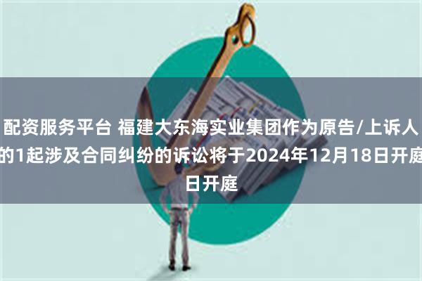 配资服务平台 福建大东海实业集团作为原告/上诉人的1起涉及合同纠纷的诉讼将于2024年12月18日开庭