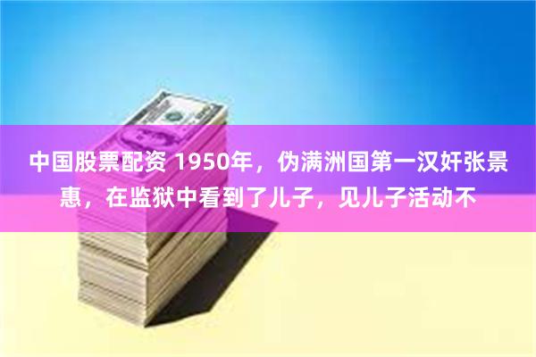 中国股票配资 1950年，伪满洲国第一汉奸张景惠，在监狱中看到了儿子，见儿子活动不