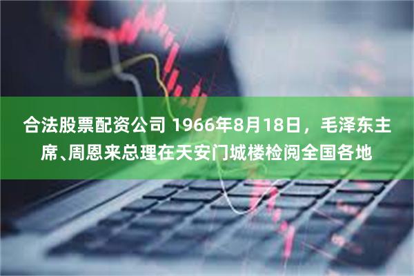 合法股票配资公司 1966年8月18日，毛泽东主席﹑周恩来总理在天安门城楼检阅全国各地