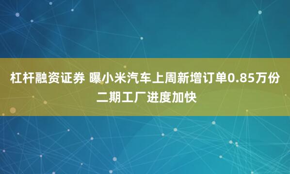 杠杆融资证券 曝小米汽车上周新增订单0.85万份 二期工厂进度加快