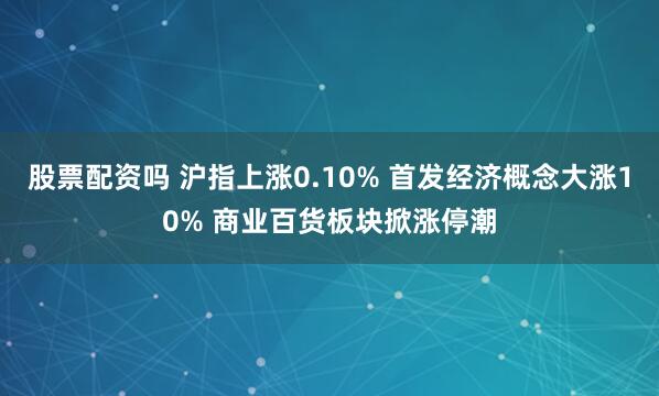 股票配资吗 沪指上涨0.10% 首发经济概念大涨10% 商业百货板块掀涨停潮