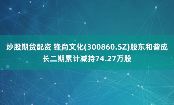 炒股期货配资 锋尚文化(300860.SZ)股东和谐成长二期累计减持74.27万股