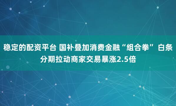 稳定的配资平台 国补叠加消费金融“组合拳” 白条分期拉动商家交易暴涨2.5倍