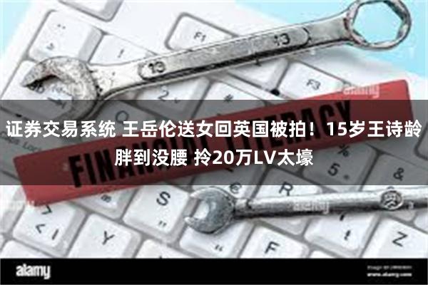 证券交易系统 王岳伦送女回英国被拍！15岁王诗龄胖到没腰 拎20万LV太壕