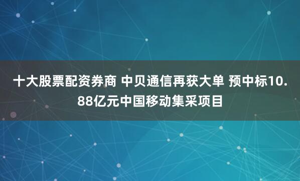 十大股票配资券商 中贝通信再获大单 预中标10.88亿元中国移动集采项目