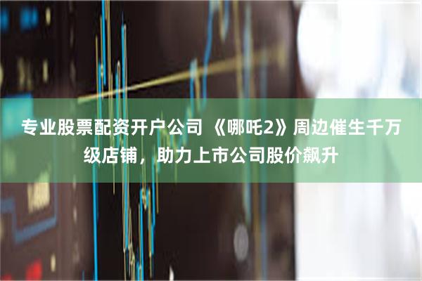 专业股票配资开户公司 《哪吒2》周边催生千万级店铺，助力上市公司股价飙升